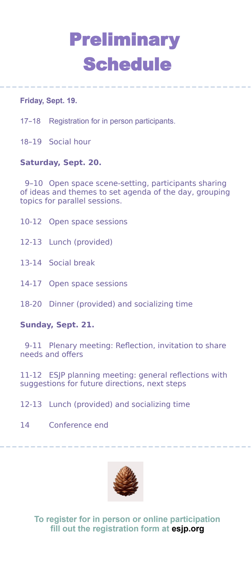 Preliminary schedule

Friday, Sept. 19.

17-18 Registration

18-19 Social hour

Saturday, Sept. 20.

9-10 Open space scene-setting, participants sharing of ideas and themes to set agenda of the day, grouping topics for parallel sessions.

10-12 Open space sessions

12-13 Lunch (provided)

13-16 Open space sessions

14-16 Plenary meeting: Reflection, Invitation to share needs & offers, ESJP planning meeting, and next steps

16-17 Plenary meeting: Reflection, Invitation to share needs and offers

18-20 Dinner (provided) and socializing time

Sunday, Sept 21.

9-12 Open space sessions

12-13 Lunch (provided)

13-15 ESJP planning meeting, and next steps; general reflections with further suggestions for future directions

15 Conference end
